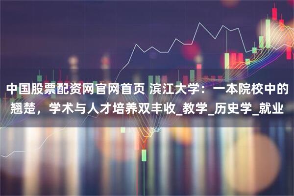 中国股票配资网官网首页 滨江大学：一本院校中的翘楚，学术与人才培养双丰收_教学_历史学_就业