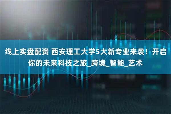 线上实盘配资 西安理工大学5大新专业来袭！开启你的未来科技之旅_跨境_智能_艺术
