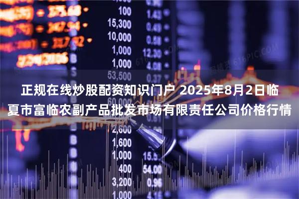正规在线炒股配资知识门户 2025年8月2日临夏市富临农副产品批发市场有限责任公司价格行情