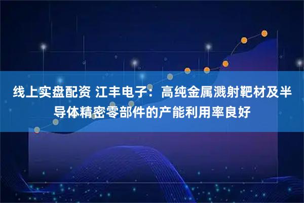 线上实盘配资 江丰电子：高纯金属溅射靶材及半导体精密零部件的产能利用率良好