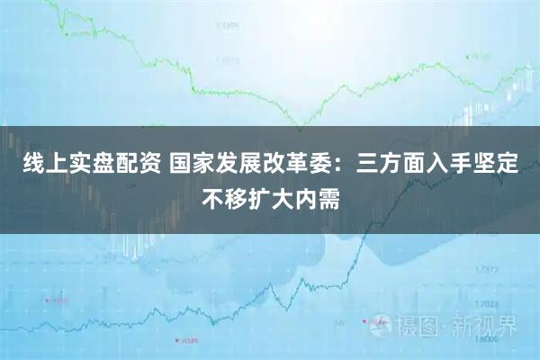 线上实盘配资 国家发展改革委：三方面入手坚定不移扩大内需