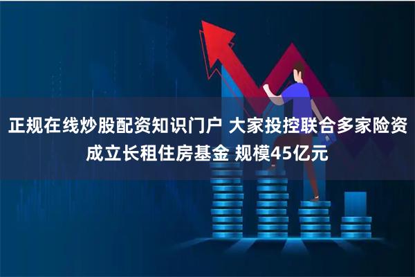 正规在线炒股配资知识门户 大家投控联合多家险资成立长租住房基金 规模45亿元
