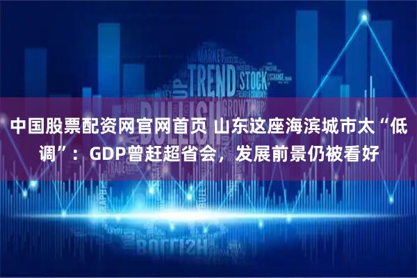 中国股票配资网官网首页 山东这座海滨城市太“低调”：GDP曾赶超省会，发展前景仍被看好