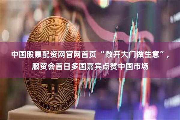 中国股票配资网官网首页 “敞开大门做生意”，服贸会首日多国嘉宾点赞中国市场