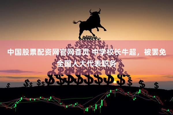 中国股票配资网官网首页 中学校长牛超，被罢免全国人大代表职务
