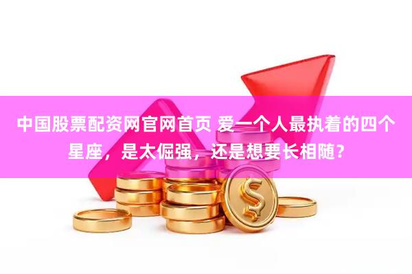 中国股票配资网官网首页 爱一个人最执着的四个星座，是太倔强，还是想要长相随？