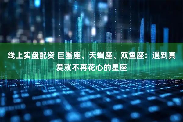 线上实盘配资 巨蟹座、天蝎座、双鱼座：遇到真爱就不再花心的星座