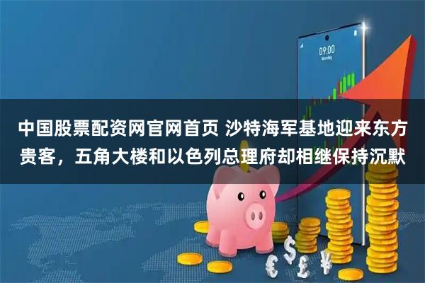 中国股票配资网官网首页 沙特海军基地迎来东方贵客，五角大楼和以色列总理府却相继保持沉默