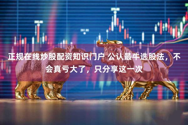 正规在线炒股配资知识门户 公认最牛选股法，不会真亏大了，只分享这一次