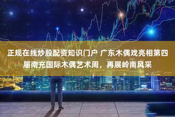 正规在线炒股配资知识门户 广东木偶戏亮相第四届南充国际木偶艺术周，再展岭南风采