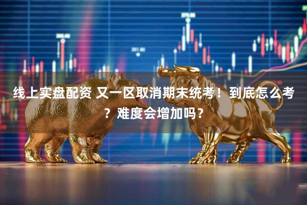 线上实盘配资 又一区取消期末统考！到底怎么考？难度会增加吗？