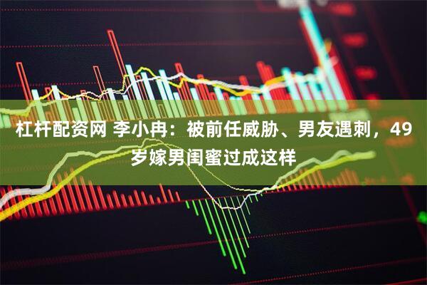杠杆配资网 李小冉：被前任威胁、男友遇刺，49岁嫁男闺蜜过成这样
