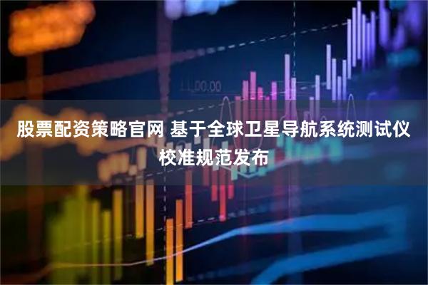 股票配资策略官网 基于全球卫星导航系统测试仪校准规范发布