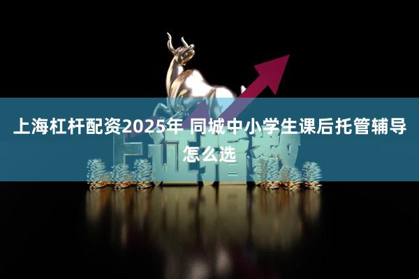 上海杠杆配资2025年 同城中小学生课后托管辅导怎么选